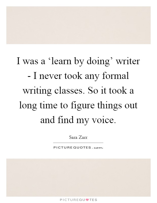 I was a ‘learn by doing' writer - I never took any formal writing classes. So it took a long time to figure things out and find my voice Picture Quote #1