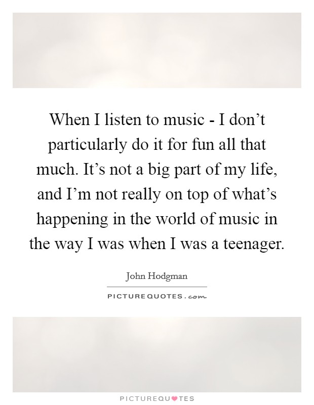 When I listen to music - I don’t particularly do it for fun all that much. It’s not a big part of my life, and I’m not really on top of what’s happening in the world of music in the way I was when I was a teenager Picture Quote #1