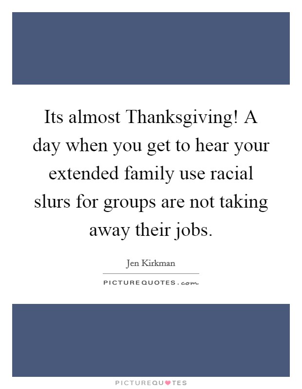 Its almost Thanksgiving! A day when you get to hear your extended family use racial slurs for groups are not taking away their jobs Picture Quote #1