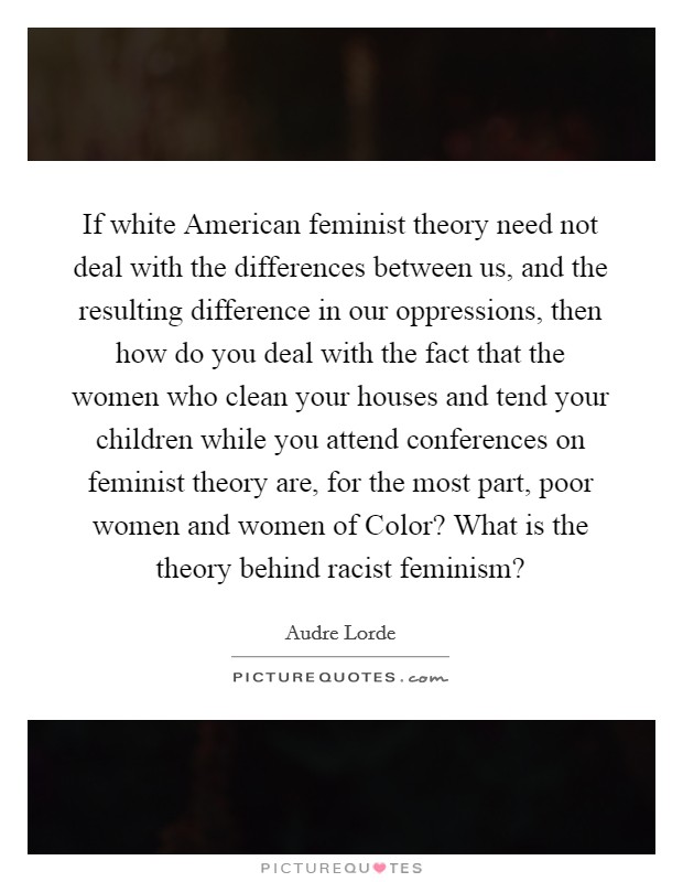 If white American feminist theory need not deal with the differences between us, and the resulting difference in our oppressions, then how do you deal with the fact that the women who clean your houses and tend your children while you attend conferences on feminist theory are, for the most part, poor women and women of Color? What is the theory behind racist feminism? Picture Quote #1