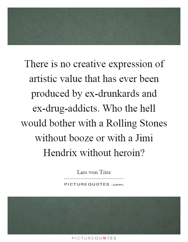 There is no creative expression of artistic value that has ever been produced by ex-drunkards and ex-drug-addicts. Who the hell would bother with a Rolling Stones without booze or with a Jimi Hendrix without heroin? Picture Quote #1