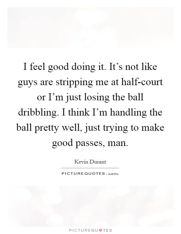 I feel good doing it. It’s not like guys are stripping me at half-court or I’m just losing the ball dribbling. I think I’m handling the ball pretty well, just trying to make good passes, man Picture Quote #1
