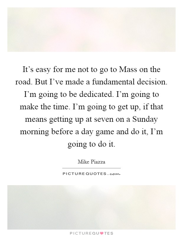 It’s easy for me not to go to Mass on the road. But I’ve made a fundamental decision. I’m going to be dedicated. I’m going to make the time. I’m going to get up, if that means getting up at seven on a Sunday morning before a day game and do it, I’m going to do it Picture Quote #1