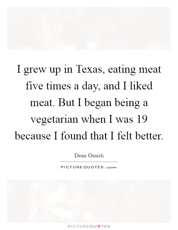 I grew up in Texas, eating meat five times a day, and I liked meat. But I began being a vegetarian when I was 19 because I found that I felt better Picture Quote #1