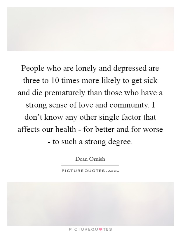 People who are lonely and depressed are three to 10 times more likely to get sick and die prematurely than those who have a strong sense of love and community. I don’t know any other single factor that affects our health - for better and for worse - to such a strong degree Picture Quote #1