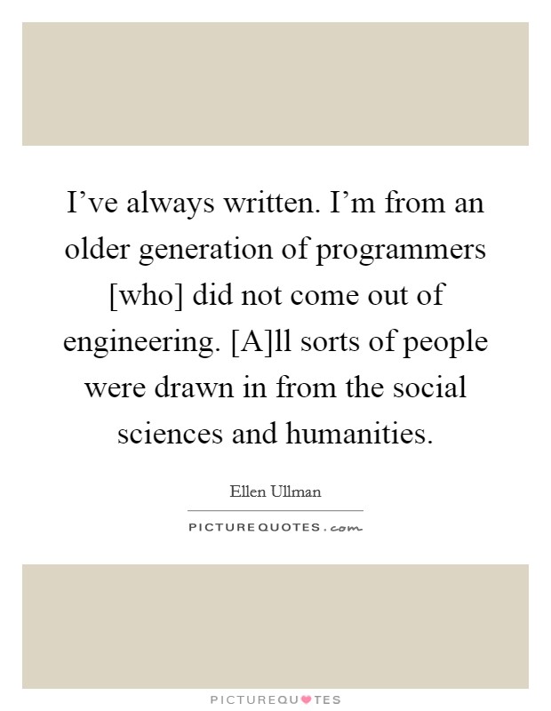 I’ve always written. I’m from an older generation of programmers [who] did not come out of engineering. [A]ll sorts of people were drawn in from the social sciences and humanities Picture Quote #1