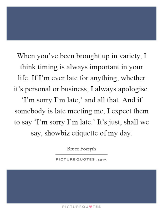 When you’ve been brought up in variety, I think timing is always important in your life. If I’m ever late for anything, whether it’s personal or business, I always apologise. ‘I’m sorry I’m late,’ and all that. And if somebody is late meeting me, I expect them to say ‘I’m sorry I’m late.’ It’s just, shall we say, showbiz etiquette of my day Picture Quote #1