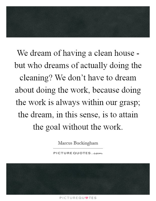 We dream of having a clean house - but who dreams of actually doing the cleaning? We don't have to dream about doing the work, because doing the work is always within our grasp; the dream, in this sense, is to attain the goal without the work Picture Quote #1