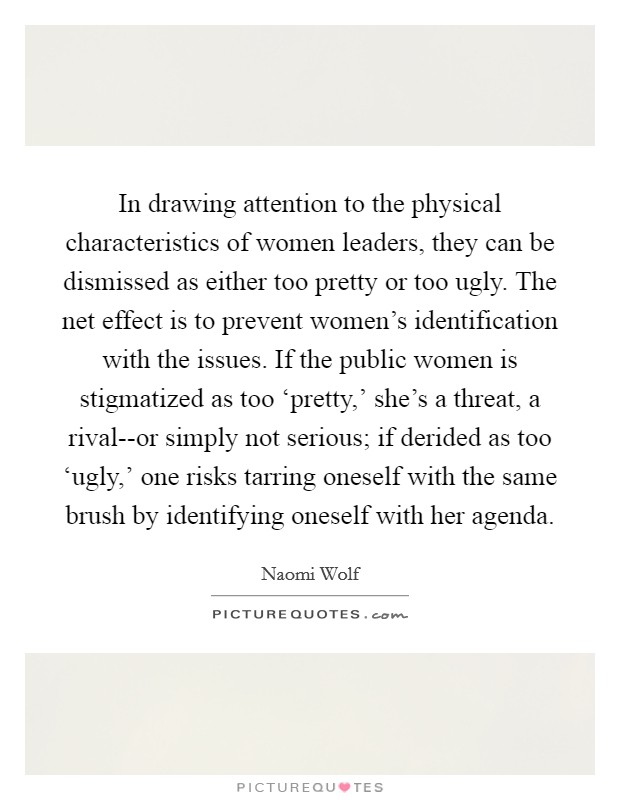 In drawing attention to the physical characteristics of women leaders, they can be dismissed as either too pretty or too ugly. The net effect is to prevent women’s identification with the issues. If the public women is stigmatized as too ‘pretty,’ she’s a threat, a rival--or simply not serious; if derided as too ‘ugly,’ one risks tarring oneself with the same brush by identifying oneself with her agenda Picture Quote #1