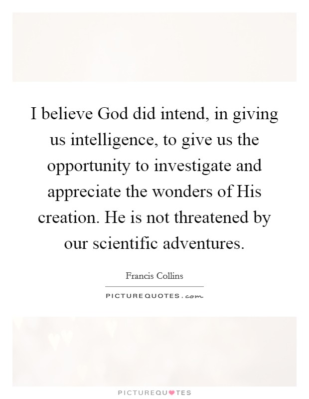I believe God did intend, in giving us intelligence, to give us the opportunity to investigate and appreciate the wonders of His creation. He is not threatened by our scientific adventures Picture Quote #1