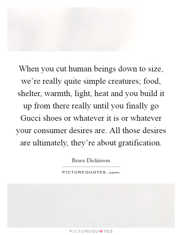 When you cut human beings down to size, we’re really quite simple creatures; food, shelter, warmth, light, heat and you build it up from there really until you finally go Gucci shoes or whatever it is or whatever your consumer desires are. All those desires are ultimately, they’re about gratification Picture Quote #1