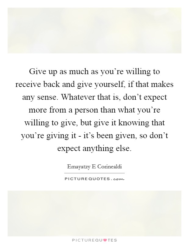 Give up as much as you’re willing to receive back and give yourself, if that makes any sense. Whatever that is, don’t expect more from a person than what you’re willing to give, but give it knowing that you’re giving it - it’s been given, so don’t expect anything else Picture Quote #1
