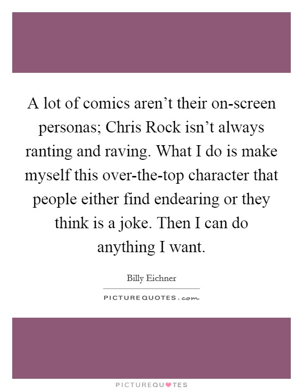 A lot of comics aren’t their on-screen personas; Chris Rock isn’t always ranting and raving. What I do is make myself this over-the-top character that people either find endearing or they think is a joke. Then I can do anything I want Picture Quote #1
