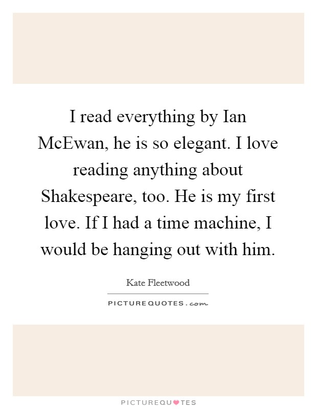I read everything by Ian McEwan, he is so elegant. I love reading anything about Shakespeare, too. He is my first love. If I had a time machine, I would be hanging out with him Picture Quote #1