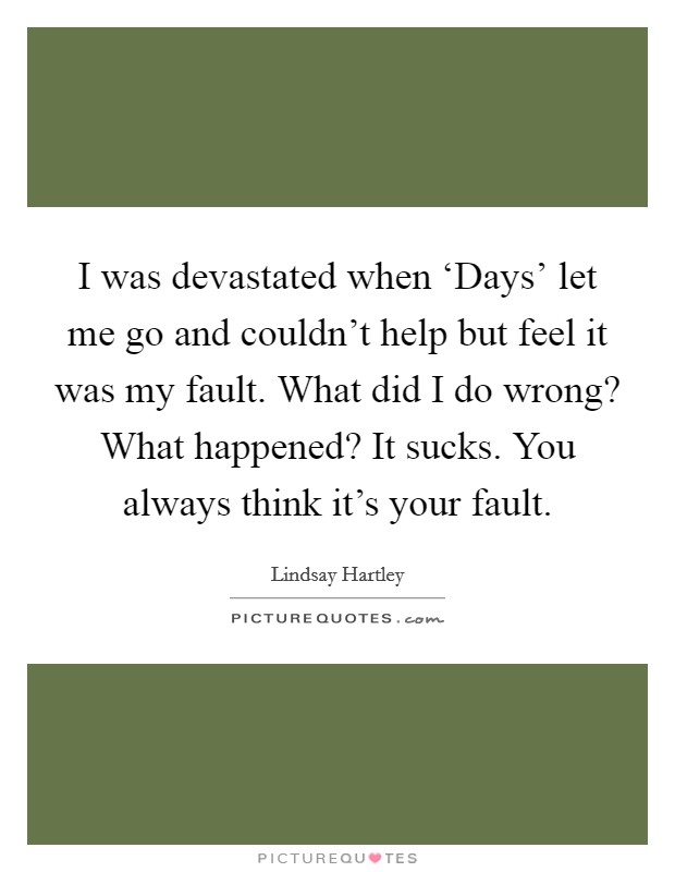 I was devastated when ‘Days’ let me go and couldn’t help but feel it was my fault. What did I do wrong? What happened? It sucks. You always think it’s your fault Picture Quote #1
