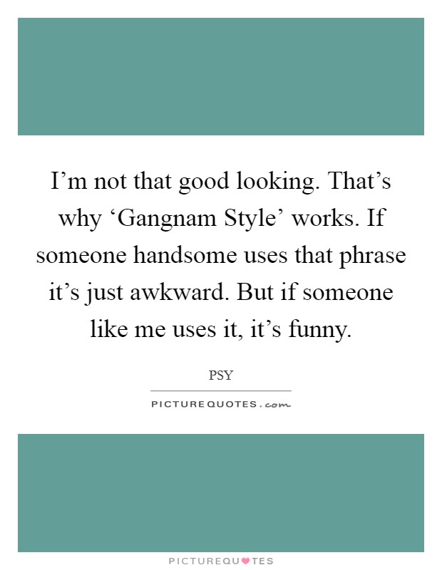 I’m not that good looking. That’s why ‘Gangnam Style’ works. If someone handsome uses that phrase it’s just awkward. But if someone like me uses it, it’s funny Picture Quote #1
