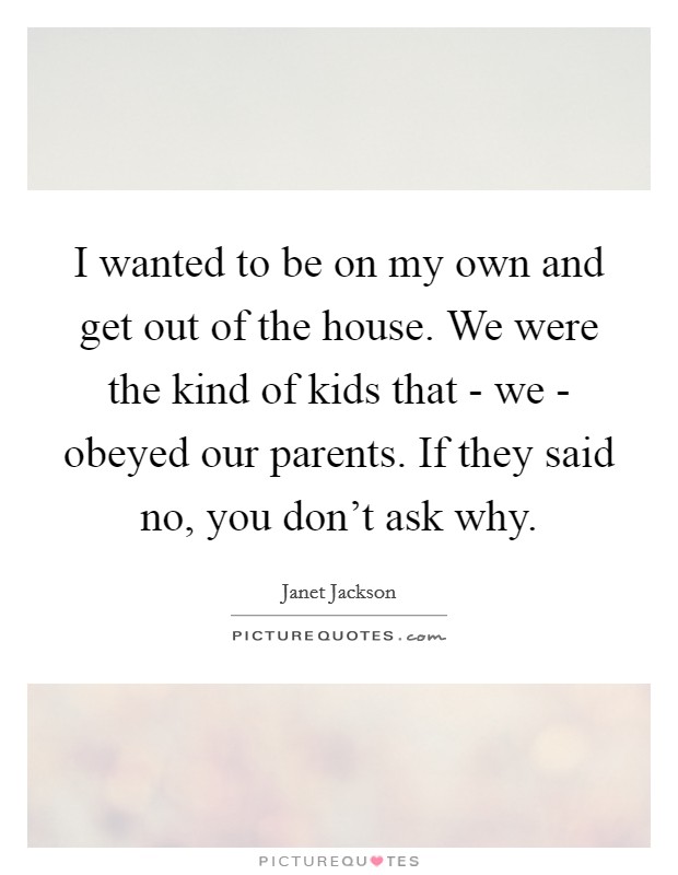 I wanted to be on my own and get out of the house. We were the kind of kids that - we - obeyed our parents. If they said no, you don't ask why Picture Quote #1