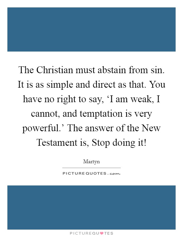 The Christian must abstain from sin. It is as simple and direct as that. You have no right to say, ‘I am weak, I cannot, and temptation is very powerful.’ The answer of the New Testament is, Stop doing it! Picture Quote #1