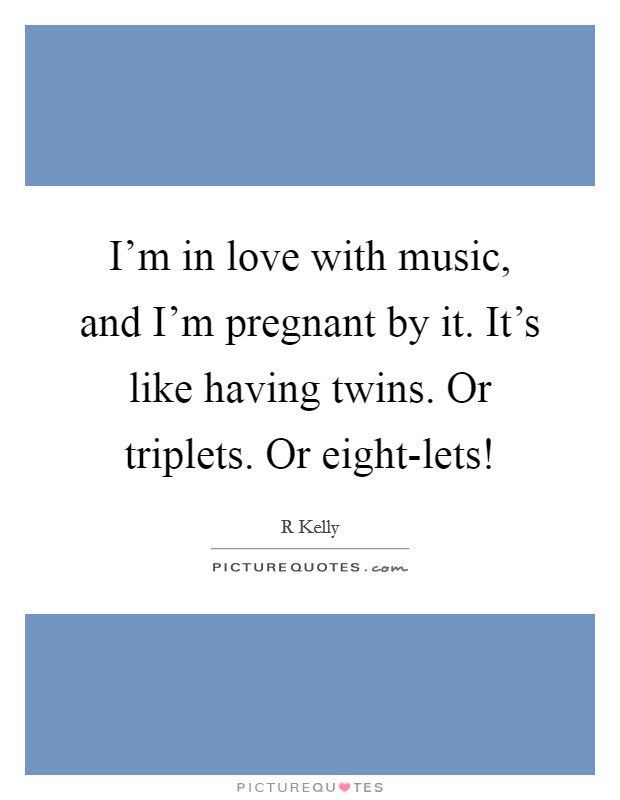 I’m in love with music, and I’m pregnant by it. It’s like having twins. Or triplets. Or eight-lets! Picture Quote #1