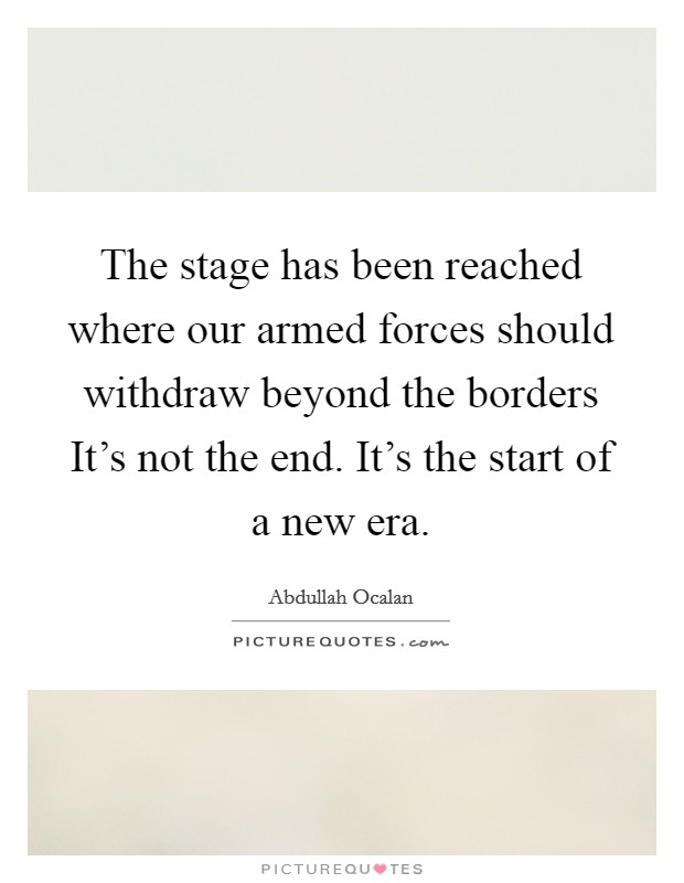 The stage has been reached where our armed forces should withdraw beyond the borders It’s not the end. It’s the start of a new era Picture Quote #1