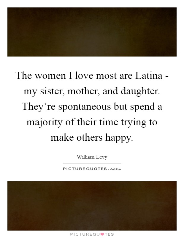 The women I love most are Latina - my sister, mother, and daughter. They’re spontaneous but spend a majority of their time trying to make others happy Picture Quote #1