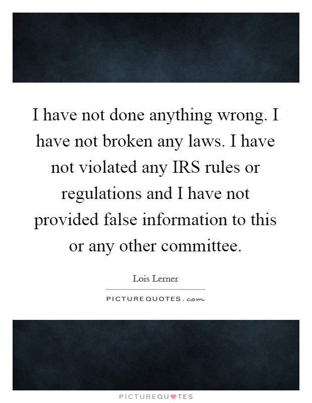 I have not done anything wrong. I have not broken any laws. I have not violated any IRS rules or regulations and I have not provided false information to this or any other committee Picture Quote #1