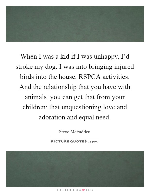 When I was a kid if I was unhappy, I’d stroke my dog. I was into bringing injured birds into the house, RSPCA activities. And the relationship that you have with animals, you can get that from your children: that unquestioning love and adoration and equal need Picture Quote #1