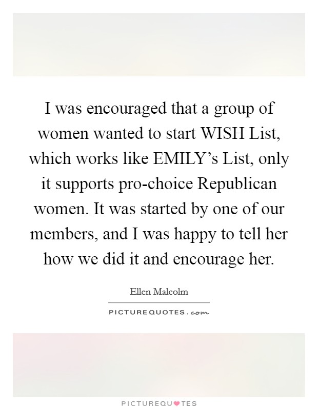 I was encouraged that a group of women wanted to start WISH List, which works like EMILY’s List, only it supports pro-choice Republican women. It was started by one of our members, and I was happy to tell her how we did it and encourage her Picture Quote #1