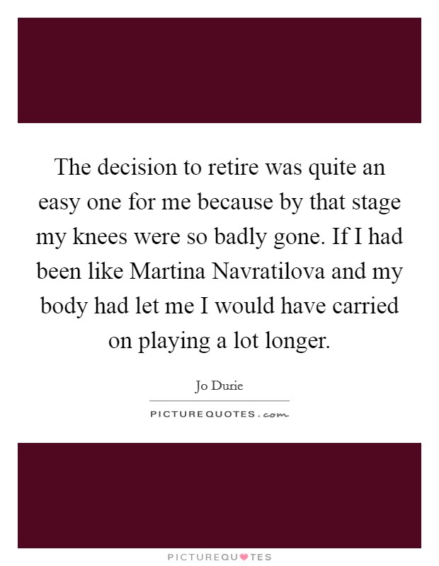 The decision to retire was quite an easy one for me because by that stage my knees were so badly gone. If I had been like Martina Navratilova and my body had let me I would have carried on playing a lot longer Picture Quote #1