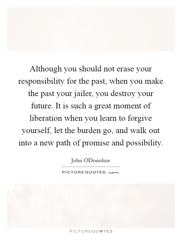 Although you should not erase your responsibility for the past, when you make the past your jailer, you destroy your future. It is such a great moment of liberation when you learn to forgive yourself, let the burden go, and walk out into a new path of promise and possibility Picture Quote #1