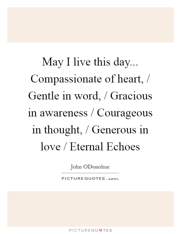 May I live this day... Compassionate of heart, / Gentle in word, / Gracious in awareness / Courageous in thought, / Generous in love / Eternal Echoes Picture Quote #1