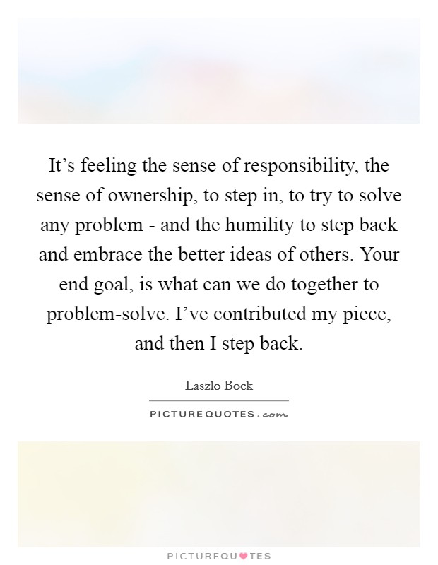 It’s feeling the sense of responsibility, the sense of ownership, to step in, to try to solve any problem - and the humility to step back and embrace the better ideas of others. Your end goal, is what can we do together to problem-solve. I’ve contributed my piece, and then I step back Picture Quote #1