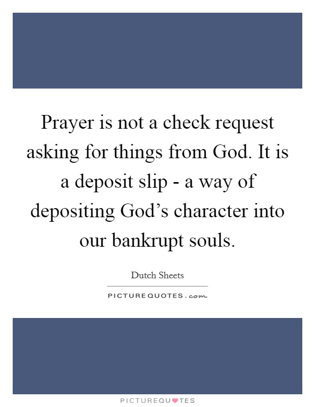 Prayer is not a check request asking for things from God. It is a deposit slip - a way of depositing God’s character into our bankrupt souls Picture Quote #1