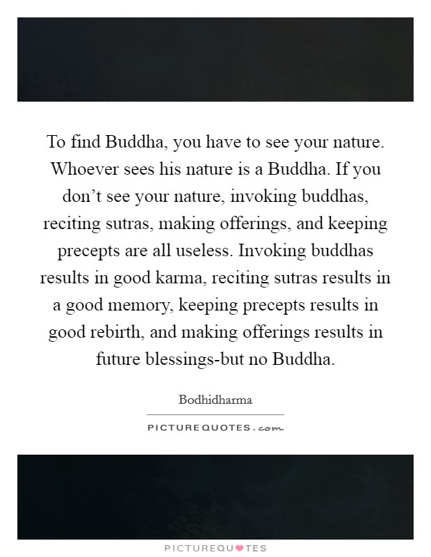 To find Buddha, you have to see your nature. Whoever sees his nature is a Buddha. If you don’t see your nature, invoking buddhas, reciting sutras, making offerings, and keeping precepts are all useless. Invoking buddhas results in good karma, reciting sutras results in a good memory, keeping precepts results in good rebirth, and making offerings results in future blessings-but no Buddha Picture Quote #1