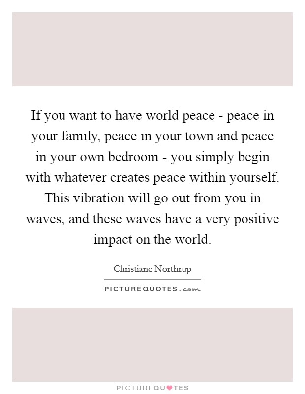 If you want to have world peace - peace in your family, peace in your town and peace in your own bedroom - you simply begin with whatever creates peace within yourself. This vibration will go out from you in waves, and these waves have a very positive impact on the world Picture Quote #1