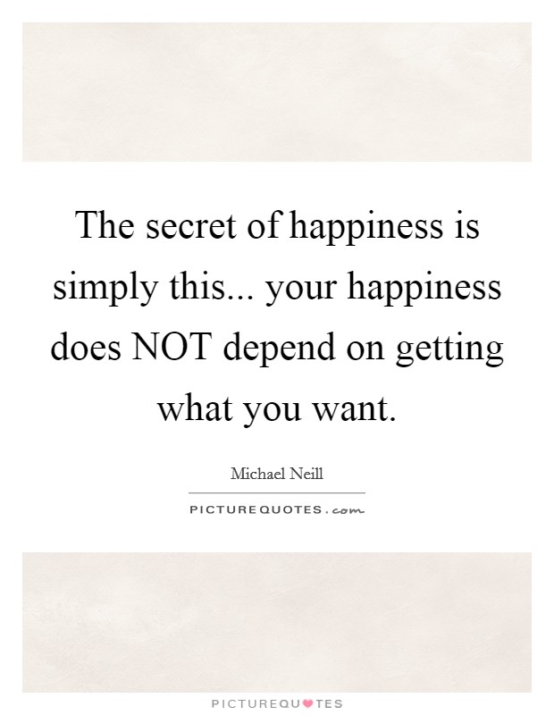 The secret of happiness is simply this... your happiness does NOT depend on getting what you want Picture Quote #1