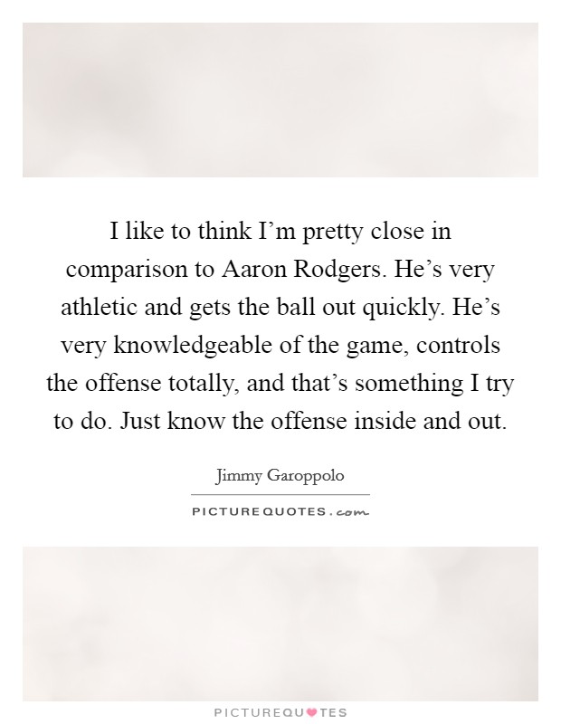 I like to think I’m pretty close in comparison to Aaron Rodgers. He’s very athletic and gets the ball out quickly. He’s very knowledgeable of the game, controls the offense totally, and that’s something I try to do. Just know the offense inside and out Picture Quote #1