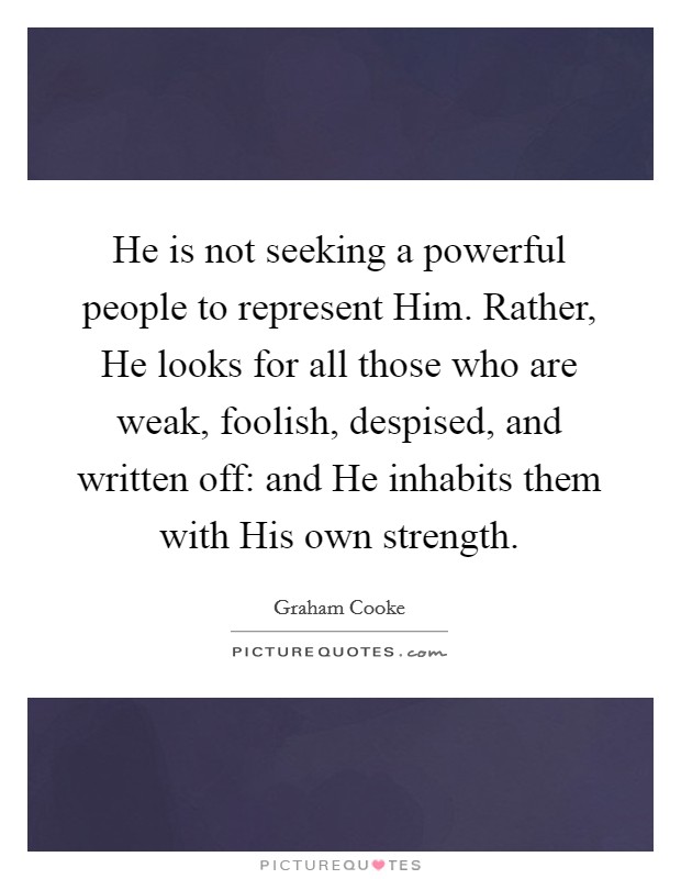 He is not seeking a powerful people to represent Him. Rather, He looks for all those who are weak, foolish, despised, and written off: and He inhabits them with His own strength Picture Quote #1