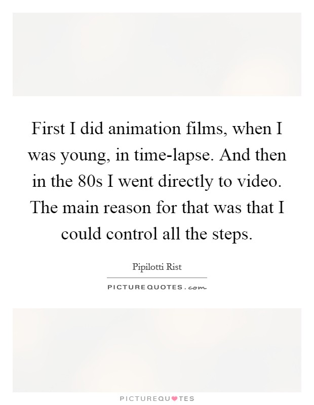 First I did animation films, when I was young, in time-lapse. And then in the  80s I went directly to video. The main reason for that was that I could control all the steps Picture Quote #1