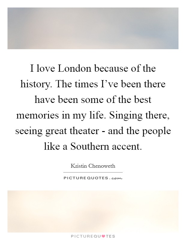 I love London because of the history. The times I’ve been there have been some of the best memories in my life. Singing there, seeing great theater - and the people like a Southern accent Picture Quote #1