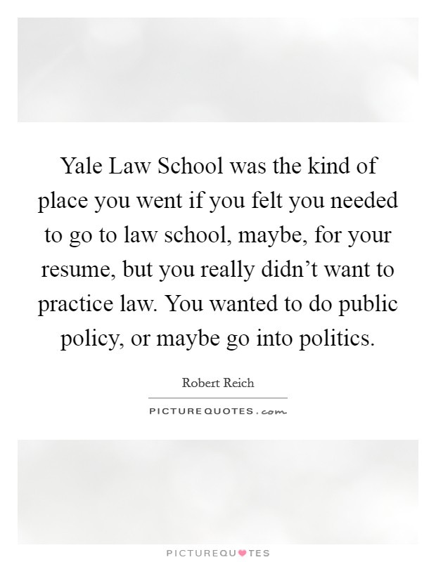 Yale Law School was the kind of place you went if you felt you needed to go to law school, maybe, for your resume, but you really didn’t want to practice law. You wanted to do public policy, or maybe go into politics Picture Quote #1