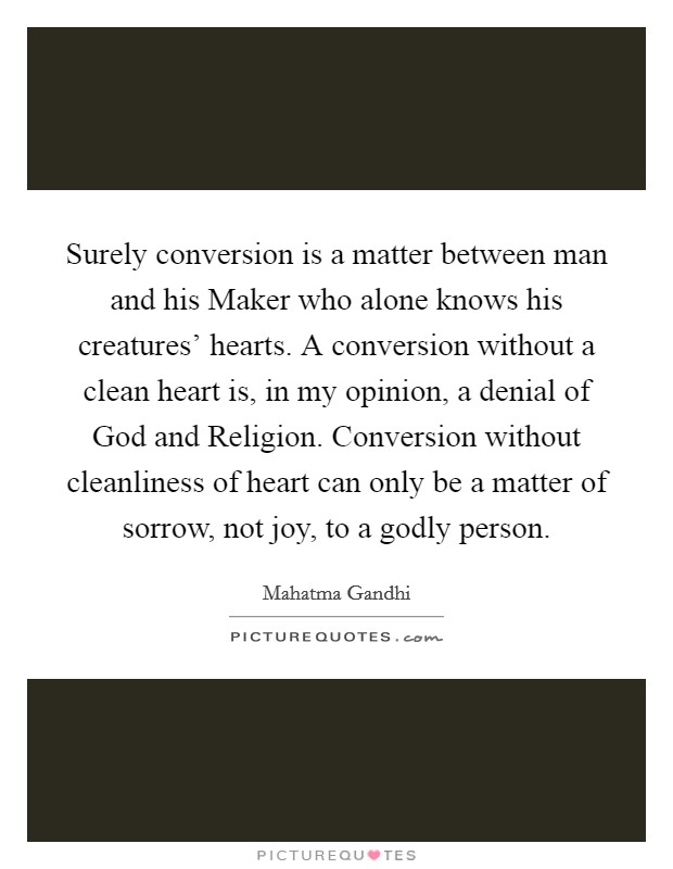 Surely conversion is a matter between man and his Maker who alone knows his creatures’ hearts. A conversion without a clean heart is, in my opinion, a denial of God and Religion. Conversion without cleanliness of heart can only be a matter of sorrow, not joy, to a godly person Picture Quote #1