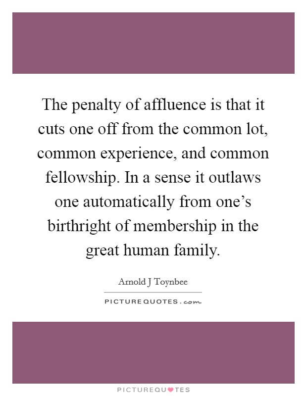 The penalty of affluence is that it cuts one off from the common lot, common experience, and common fellowship. In a sense it outlaws one automatically from one’s birthright of membership in the great human family Picture Quote #1