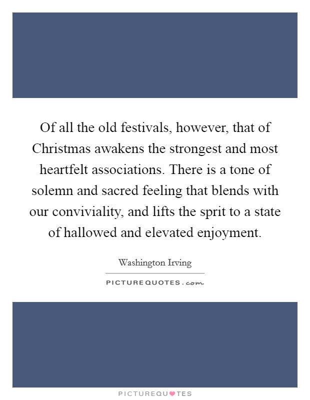 Of all the old festivals, however, that of Christmas awakens the strongest and most heartfelt associations. There is a tone of solemn and sacred feeling that blends with our conviviality, and lifts the sprit to a state of hallowed and elevated enjoyment Picture Quote #1