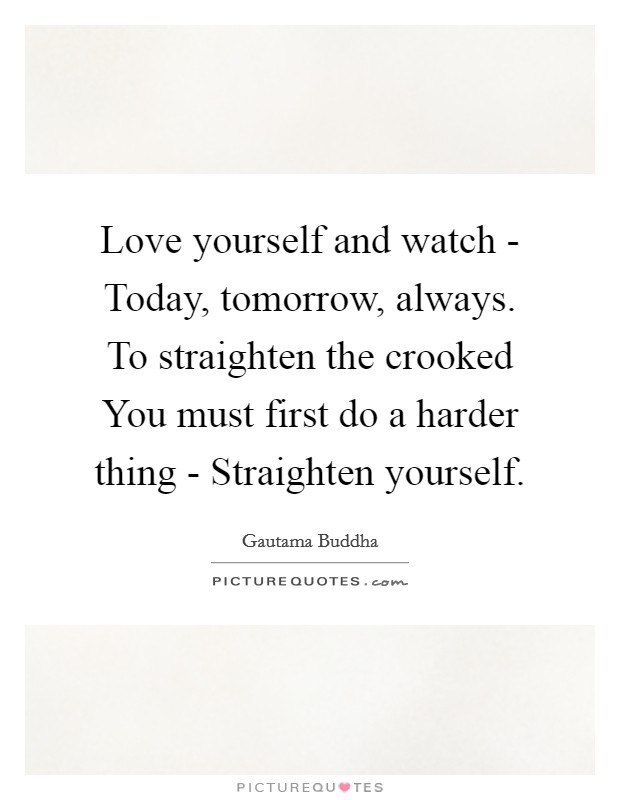 Love yourself and watch - Today, tomorrow, always. To straighten the crooked You must first do a harder thing - Straighten yourself Picture Quote #1
