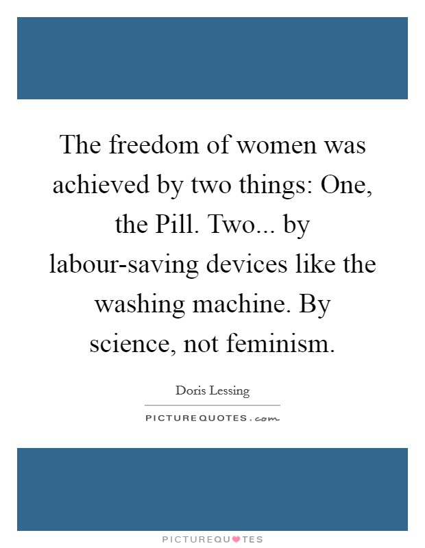 The freedom of women was achieved by two things: One, the Pill. Two... by labour-saving devices like the washing machine. By science, not feminism Picture Quote #1