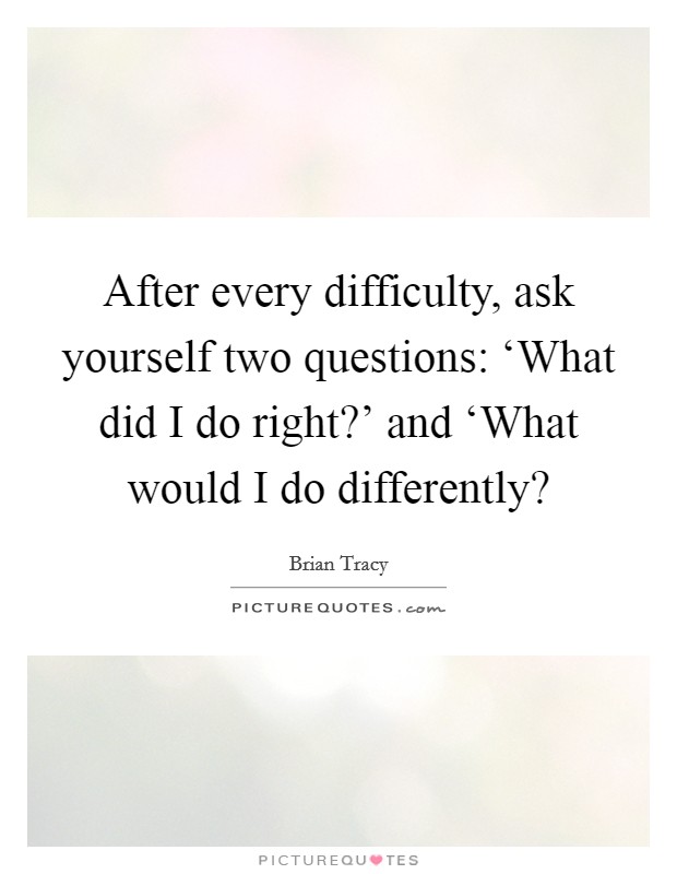 After every difficulty, ask yourself two questions: ‘What did I do right?’ and ‘What would I do differently? Picture Quote #1