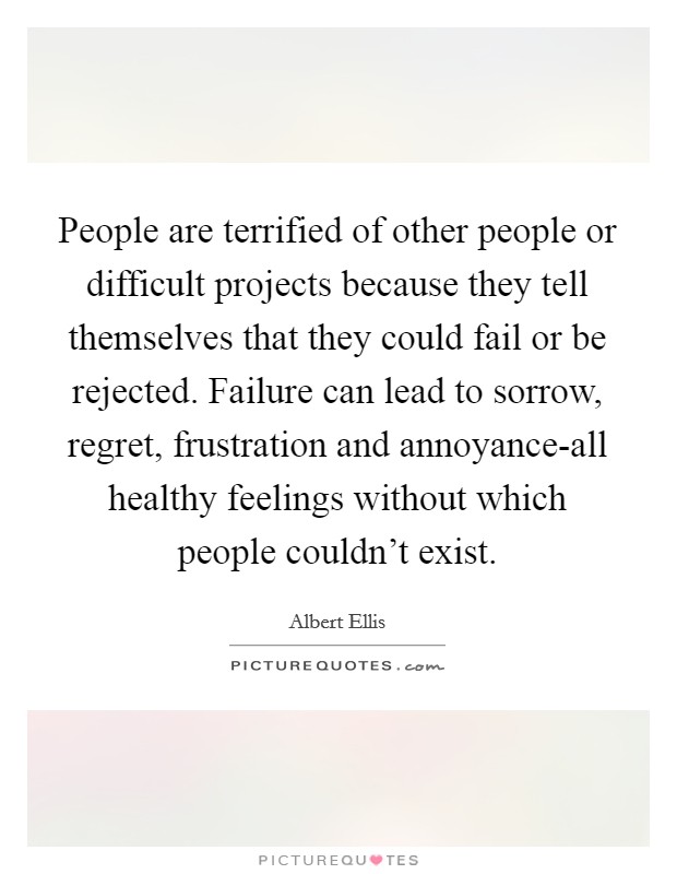 People are terrified of other people or difficult projects because they tell themselves that they could fail or be rejected. Failure can lead to sorrow, regret, frustration and annoyance-all healthy feelings without which people couldn't exist Picture Quote #1
