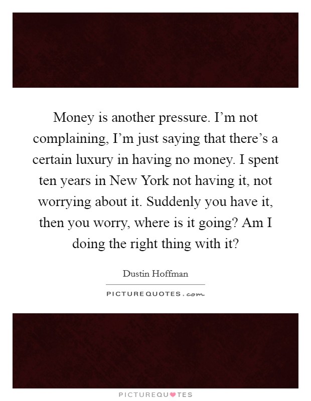 Money is another pressure. I’m not complaining, I’m just saying that there’s a certain luxury in having no money. I spent ten years in New York not having it, not worrying about it. Suddenly you have it, then you worry, where is it going? Am I doing the right thing with it? Picture Quote #1