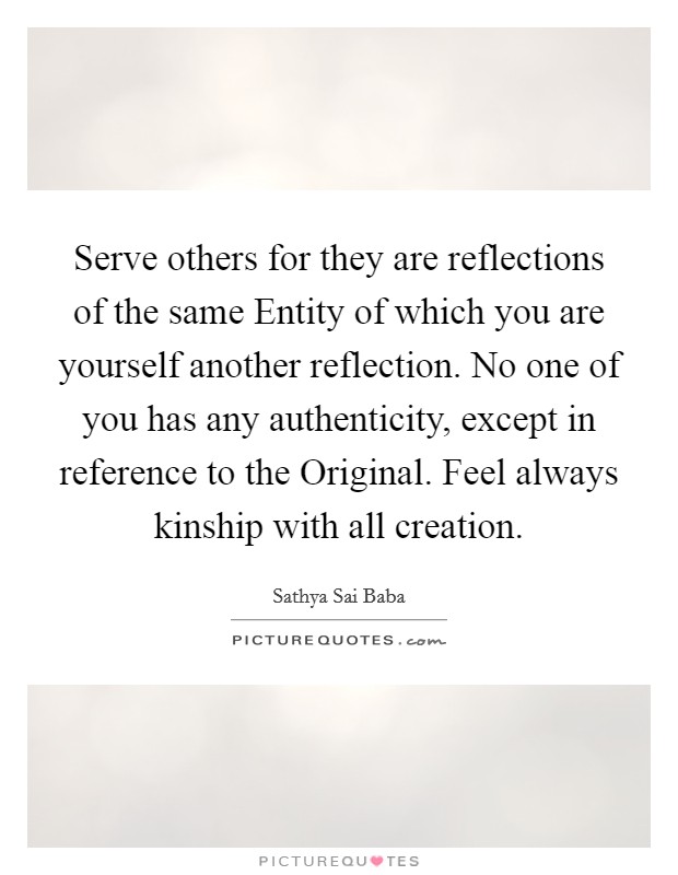 Serve others for they are reflections of the same Entity of which you are yourself another reflection. No one of you has any authenticity, except in reference to the Original. Feel always kinship with all creation Picture Quote #1